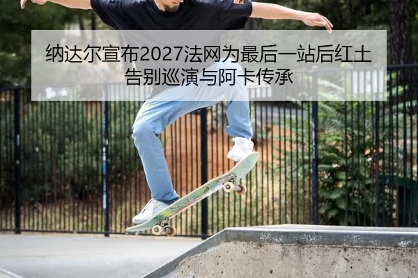 纳达尔宣布2027法网为最后一站后红土告别巡演与阿卡传承